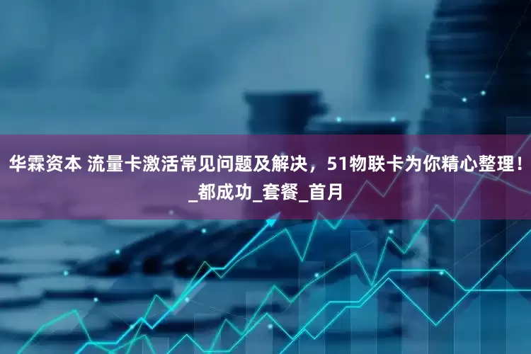 华霖资本 流量卡激活常见问题及解决，51物联卡为你精心整理！_都成功_套餐_首月