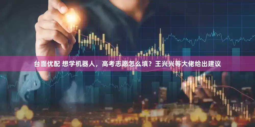 台面优配 想学机器人，高考志愿怎么填？王兴兴等大佬给出建议