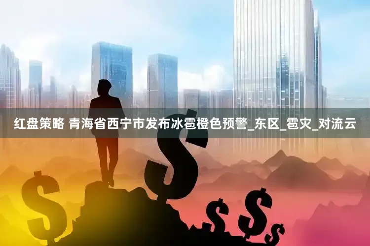 红盘策略 青海省西宁市发布冰雹橙色预警_东区_雹灾_对流云