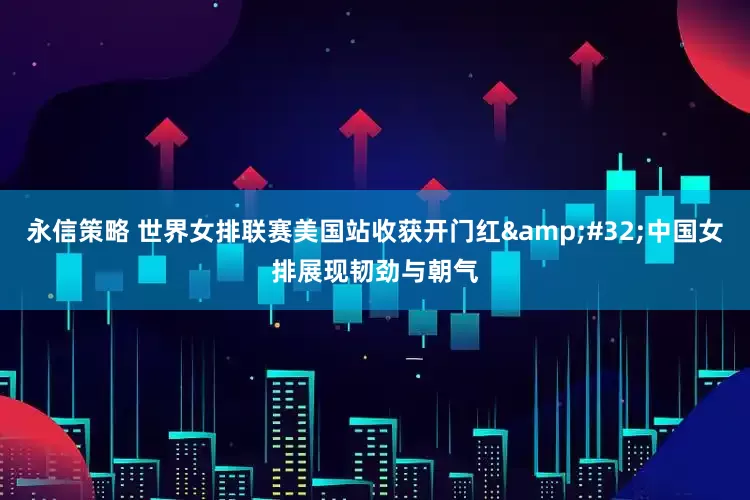 永信策略 世界女排联赛美国站收获开门红&#32;中国女排展现韧劲与朝气