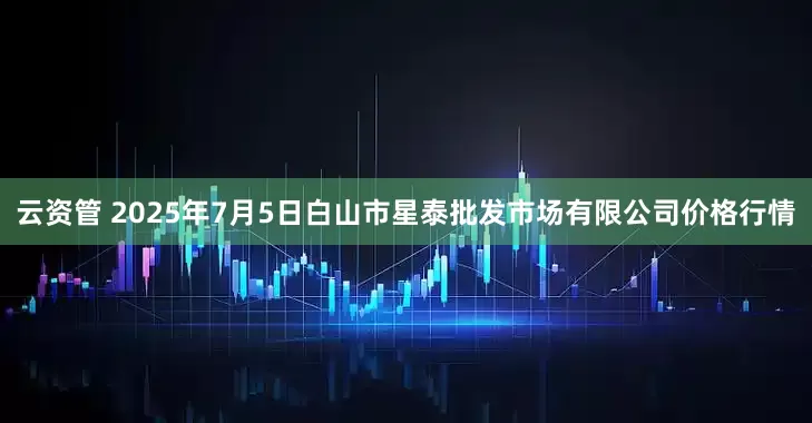 云资管 2025年7月5日白山市星泰批发市场有限公司价格行情
