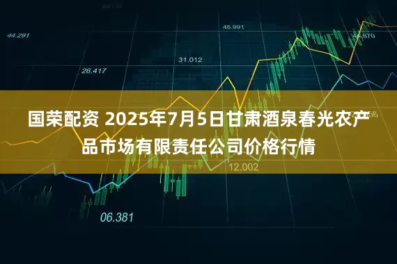国荣配资 2025年7月5日甘肃酒泉春光农产品市场有限责任公司价格行情