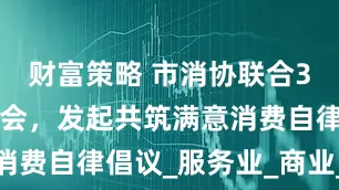 财富策略 市消协联合32家行业协会，发起共筑满意消费自律倡议_服务业_商业_责任