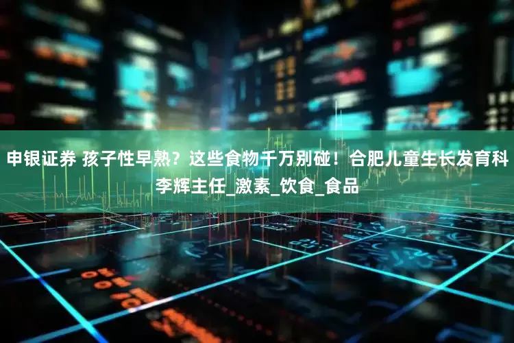 申银证券 孩子性早熟？这些食物千万别碰！合肥儿童生长发育科李辉主任_激素_饮食_食品