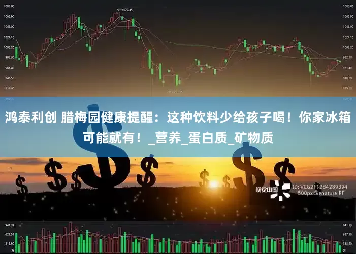 鸿泰利创 腊梅园健康提醒：这种饮料少给孩子喝！你家冰箱可能就有！_营养_蛋白质_矿物质