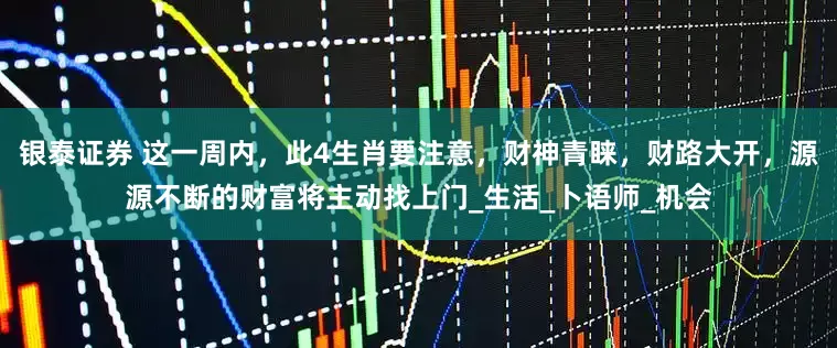 银泰证券 这一周内，此4生肖要注意，财神青睐，财路大开，源源不断的财富将主动找上门_生活_卜语师_机会