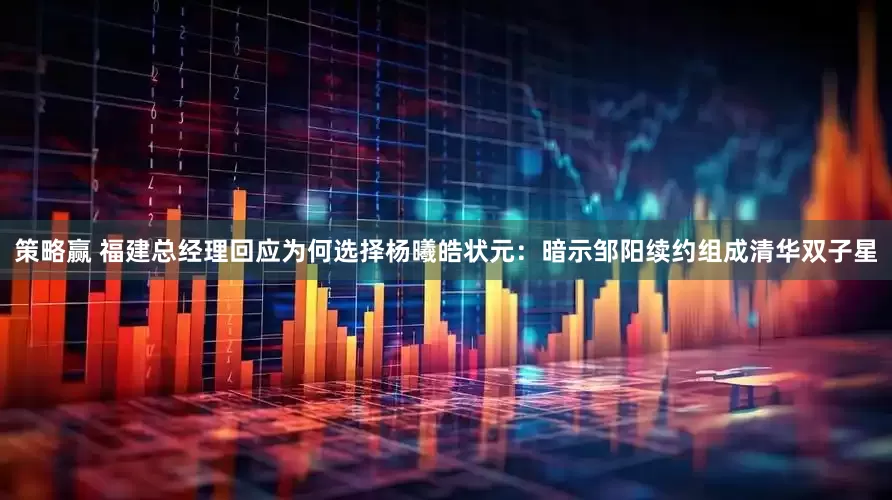 策略赢 福建总经理回应为何选择杨曦皓状元：暗示邹阳续约组成清华双子星