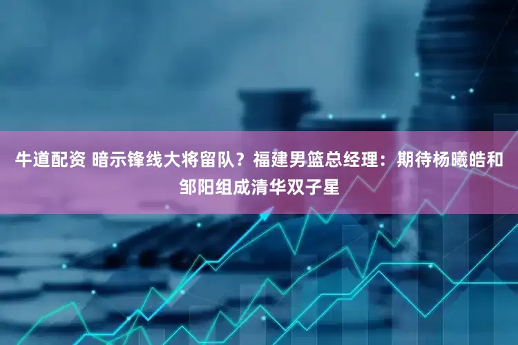 牛道配资 暗示锋线大将留队？福建男篮总经理：期待杨曦皓和邹阳组成清华双子星