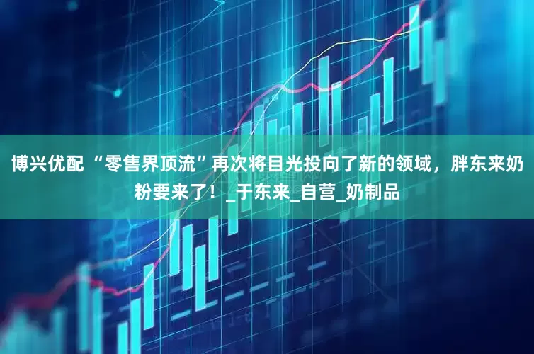 博兴优配 “零售界顶流”再次将目光投向了新的领域，胖东来奶粉要来了！_于东来_自营_奶制品