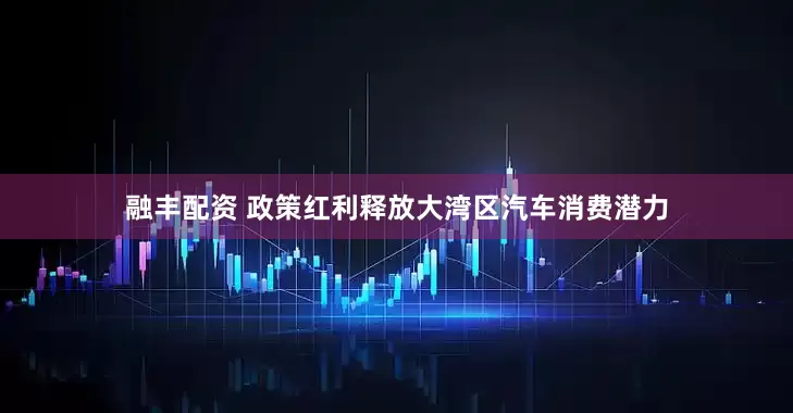 融丰配资 政策红利释放大湾区汽车消费潜力