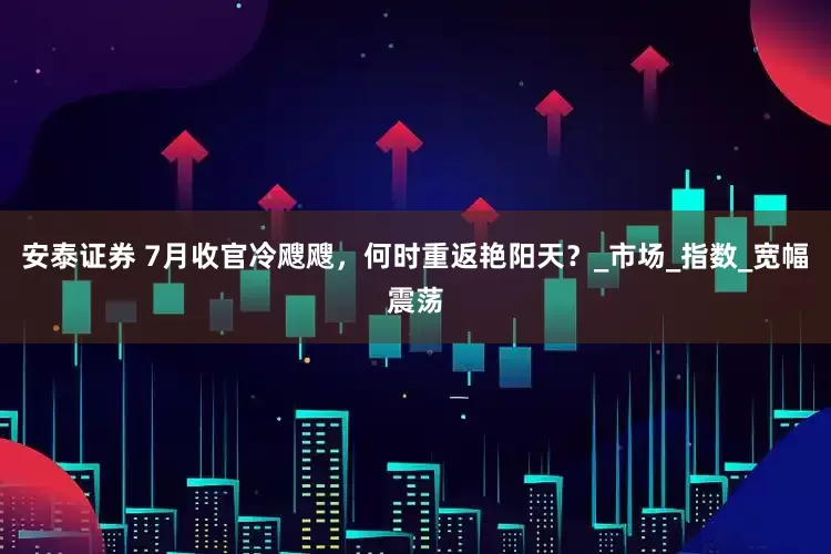 安泰证券 7月收官冷飕飕，何时重返艳阳天？_市场_指数_宽幅震荡
