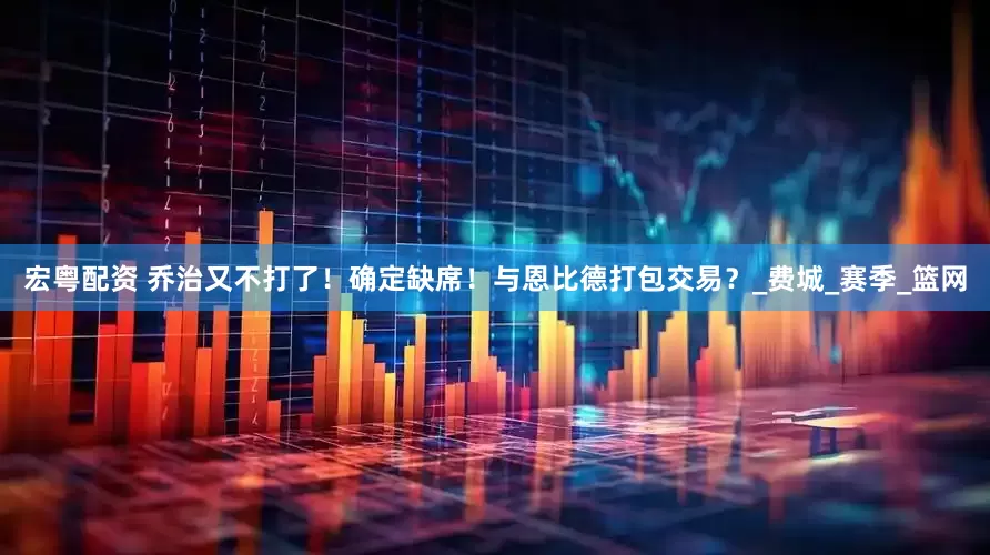 宏粤配资 乔治又不打了！确定缺席！与恩比德打包交易？_费城_赛季_篮网