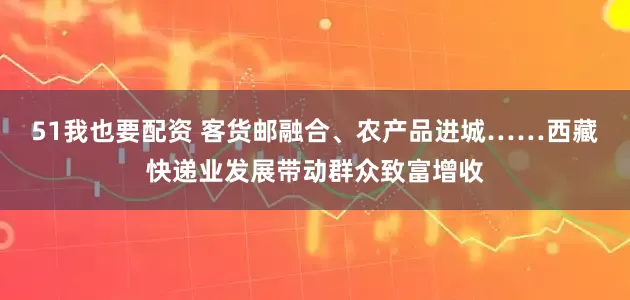 51我也要配资 客货邮融合、农产品进城……西藏快递业发展带动群众致富增收