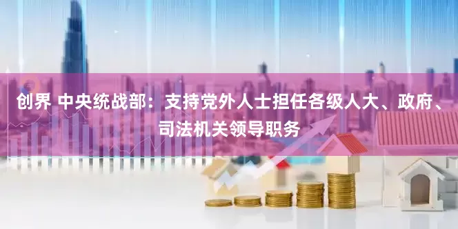 创界 中央统战部：支持党外人士担任各级人大、政府、司法机关领导职务