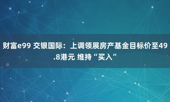 财富e99 交银国际：上调领展房产基金目标价至49.8港元 维持“买入”