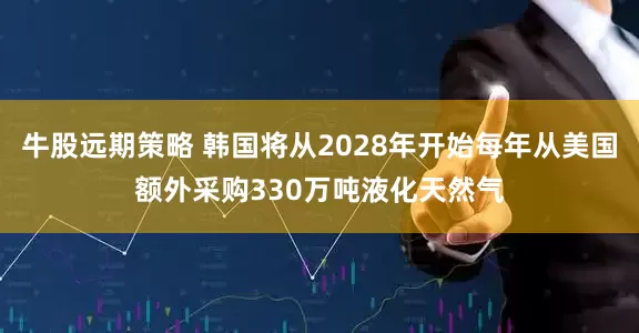 牛股远期策略 韩国将从2028年开始每年从美国额外采购330万吨液化天然气