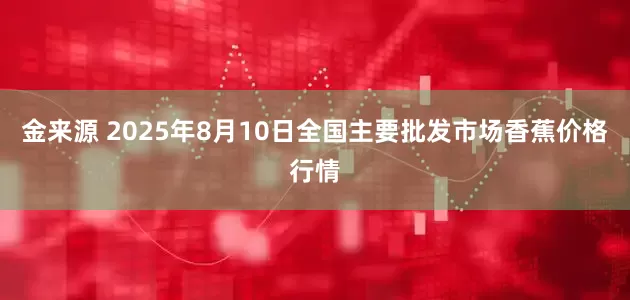 金来源 2025年8月10日全国主要批发市场香蕉价格行情