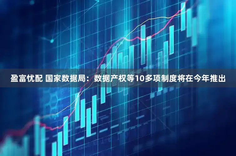 盈富忧配 国家数据局：数据产权等10多项制度将在今年推出