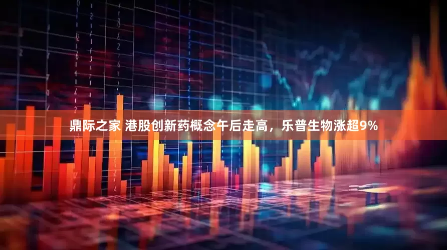 鼎际之家 港股创新药概念午后走高，乐普生物涨超9%