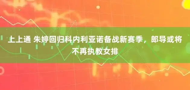 上上通 朱婷回归科内利亚诺备战新赛季，郎导或将不再执教女排