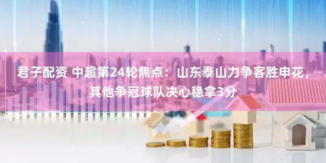 君子配资 中超第24轮焦点：山东泰山力争客胜申花，其他争冠球队决心稳拿3分