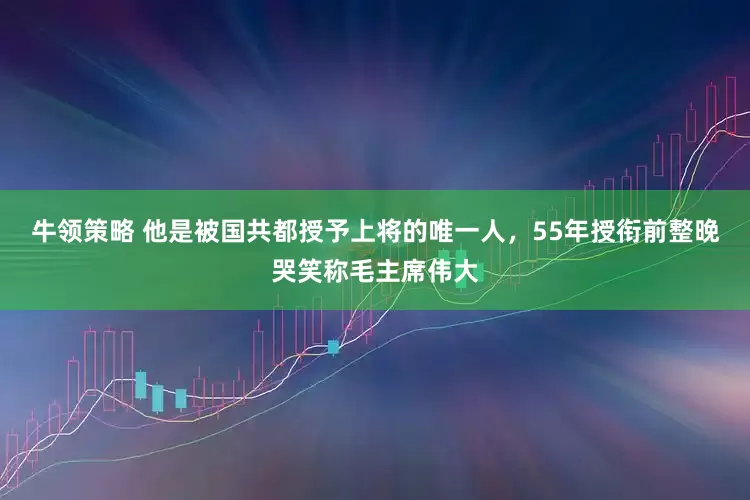 牛领策略 他是被国共都授予上将的唯一人，55年授衔前整晚哭笑称毛主席伟大