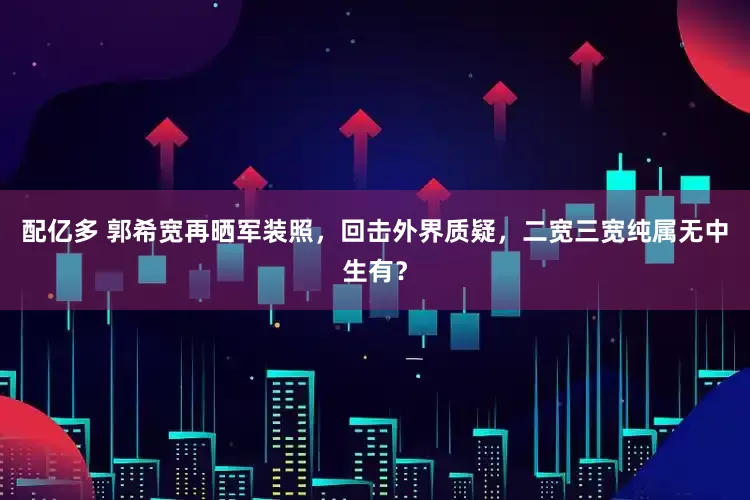 配亿多 郭希宽再晒军装照，回击外界质疑，二宽三宽纯属无中生有？