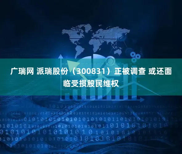 广瑞网 派瑞股份（300831）正被调查 或还面临受损股民维权