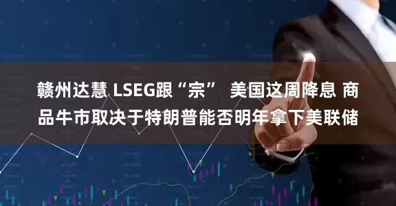 赣州达慧 LSEG跟“宗”  美国这周降息 商品牛市取决于特朗普能否明年拿下美联储